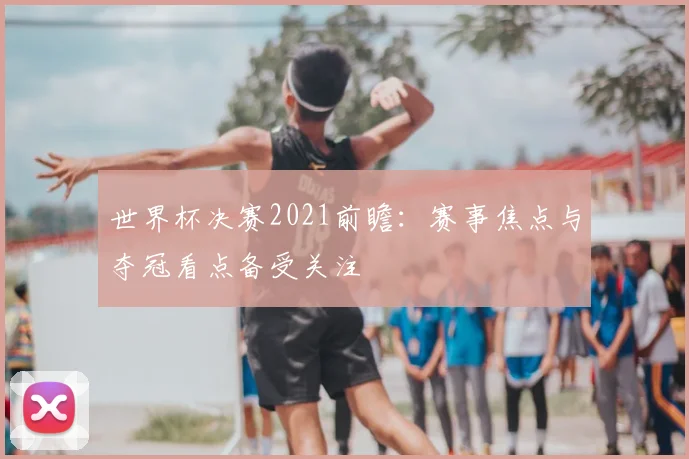 世界杯决赛2021前瞻：赛事焦点与夺冠看点备受关注