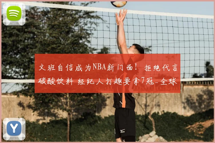 文班自信成为NBA新门面！拒绝代言碳酸饮料 经纪人打趣要拿7冠_全球_商业化_巨星