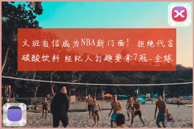 文班自信成为NBA新门面！拒绝代言碳酸饮料 经纪人打趣要拿7冠_全球_商业化_巨星